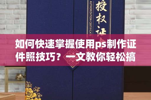 全国如何快速掌握使用ps制作证件照技巧？一文教你轻松搞定
