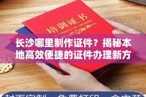 全国长沙哪里制作证件？揭秘本地高效便捷的证件办理新方式