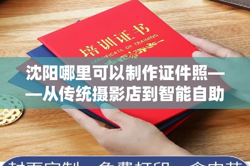 全国沈阳哪里可以制作证件照——从传统摄影店到智能自助机的全方位指南